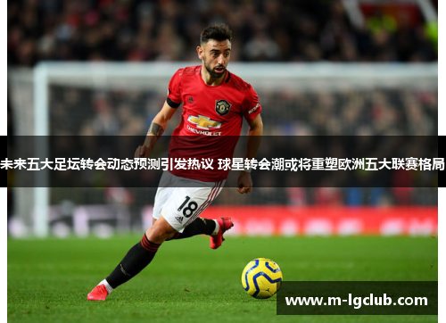 未来五大足坛转会动态预测引发热议 球星转会潮或将重塑欧洲五大联赛格局