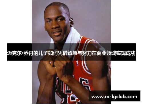 迈克尔·乔丹的儿子如何凭借智慧与努力在商业领域实现成功