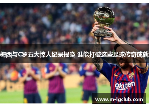 梅西与C罗五大惊人纪录揭晓 谁能打破这些足球传奇成就