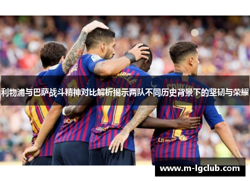 利物浦与巴萨战斗精神对比解析揭示两队不同历史背景下的坚韧与荣耀