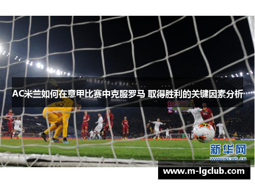 AC米兰如何在意甲比赛中克服罗马 取得胜利的关键因素分析