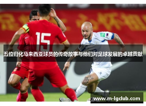 五位归化马来西亚球员的传奇故事与他们对足球发展的卓越贡献