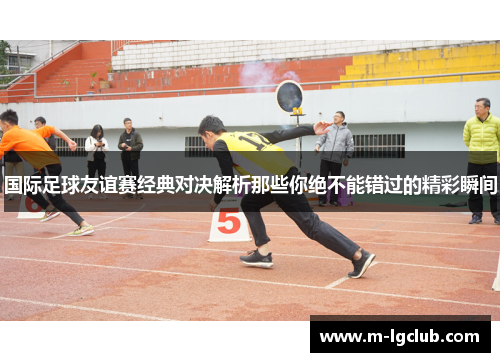 国际足球友谊赛经典对决解析那些你绝不能错过的精彩瞬间