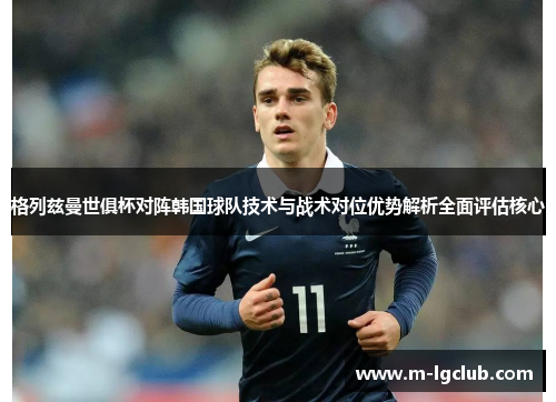 格列兹曼世俱杯对阵韩国球队技术与战术对位优势解析全面评估核心