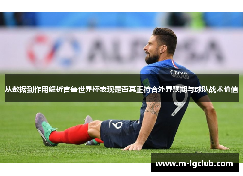 从数据到作用解析吉鲁世界杯表现是否真正符合外界预期与球队战术价值