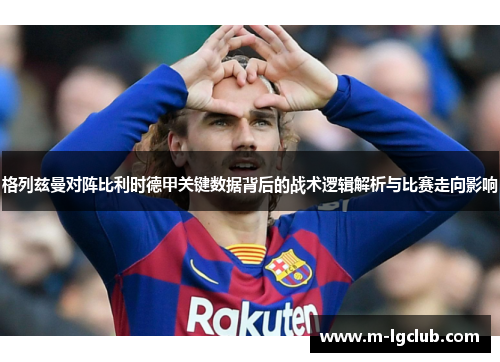 格列兹曼对阵比利时德甲关键数据背后的战术逻辑解析与比赛走向影响