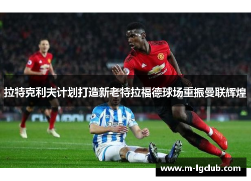 拉特克利夫计划打造新老特拉福德球场重振曼联辉煌 拉特克利夫计划打造新老特拉福德球场重振曼联辉煌
