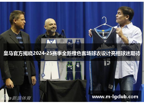 皇马官方揭晓2024-25赛季全新橙色客场球衣设计亮相球迷期待