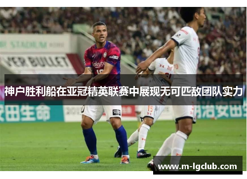 神户胜利船在亚冠精英联赛中展现无可匹敌团队实力