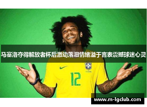 马塞洛夺得解放者杯后激动落泪情绪溢于言表震撼球迷心灵