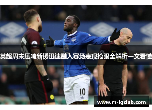 英超周末压哨新援迅速融入赛场表现抢眼全解析一文看懂 英超周末压哨新援迅速融入赛场表现抢眼全解析一文看懂